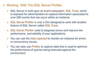  Working With The SQL Server Profiler
 SQL Server is built upon an event subsystem, SQL Trace, which
is exposed for administrators to capture information associated to
over 200 events that can occur within an instance.
 SQL Server Profiler is only a GUI designed to work with another
feature of SQL Server called SQL Trace.
 SQL Server Profiler used to diagnose errors and improve the
performance and stability of your applications.
 You can use the data captured to monitor an instance for errors
or concurrency issues.
 You can also use Profiler to capture data that is used to optimize
the performance of queries being executed against the
environment.
 