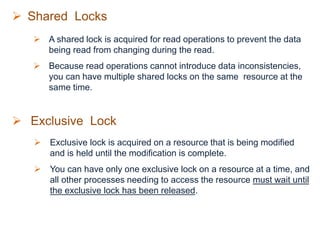  Shared Locks
 A shared lock is acquired for read operations to prevent the data
being read from changing during the read.
 Because read operations cannot introduce data inconsistencies,
you can have multiple shared locks on the same resource at the
same time.
 Exclusive Lock
 Exclusive lock is acquired on a resource that is being modified
and is held until the modification is complete.
 You can have only one exclusive lock on a resource at a time, and
all other processes needing to access the resource must wait until
the exclusive lock has been released.
 