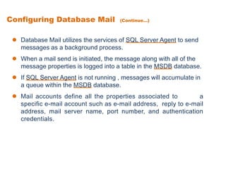  Database Mail utilizes the services of SQL Server Agent to send
messages as a background process.
 When a mail send is initiated, the message along with all of the
message properties is logged into a table in the MSDB database.
 If SQL Server Agent is not running , messages will accumulate in
a queue within the MSDB database.
 Mail accounts define all the properties associated to a
specific e-mail account such as e-mail address, reply to e-mail
address, mail server name, port number, and authentication
credentials.
Configuring Database Mail (Continue...)
 