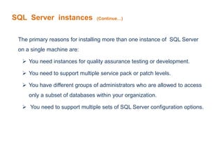 SQL Server instances (Continue…)
The primary reasons for installing more than one instance of SQL Server
on a single machine are:
 You need instances for quality assurance testing or development.
 You need to support multiple service pack or patch levels.
 You have different groups of administrators who are allowed to access
only a subset of databases within your organization.
 You need to support multiple sets of SQL Server configuration options.
 