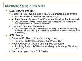 Identifying Query Bottlenecks SQL Server Profiler Collect RPC:SPCompleted / TSQL:BatchCompleted events Filter with Reads > 10,000 at first, reduce to 1,000  # of reads = # of pages “read” from cache (disk if not cached) CPU, Duration, Writes & RowCount also interesting, but reads is the best representation of source workload Relies on queries completing On a swamped server, queries might be piling up without completing, therefore not showing up in Profiler as completed events as fast as they are starting. SQL Trace Same as Profiler, but runs in background Far lower performance impact that Profiler GUI  Requires post analysis of .trc log files collected 3rd Party Tools – SQLBenchmarkPro (continuous) / Cleartrace (ad-hoc) Can be scripted from GUI Profiler 