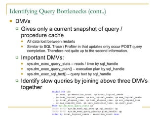 Identifying Query Bottlenecks (cont..) DMVs Gives only a current snapshot of query / procedure cache  All data lost between restarts Similar to SQL Trace \ Profiler in that updates only occur POST query completion. Therefore not quite up to the second information. Important DMVs: sys.dm_exec_query_stats – reads / time by sql_handle sys.dm_exec_query_plan() – execution plan by sql_handle sys.dm_exec_sql_text() – query text by sql_handle Identify slow queries by joining above three DMVs together 