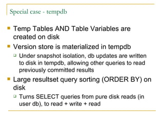 Special case - tempdb Temp Tables AND Table Variables are created on disk Version store is materialized in tempdb Under snapshot isolation, db updates are written to disk in tempdb, allowing other queries to read previously committed results Large resultset query sorting (ORDER BY) on disk Turns SELECT queries from pure disk reads (in user db), to read + write + read 