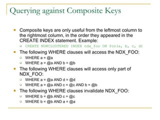 Querying against Composite Keys Composite keys are only useful from the leftmost column to the rightmost column, in the order they appeared in the CREATE INDEX statement. Example:  CREATE NONCLUSTERED INDEX ndx_foo ON foo(a, b, c, d) The following WHERE clauses will access the NDX_FOO: WHERE a = @a WHERE a = @a AND b = @b The following WHERE clauses will access only part of NDX_FOO: WHERE a = @a AND d = @d WHERE a = @a AND c = @c AND b = @b The following WHERE clauses invalidate NDX_FOO: WHERE b = @b AND c = @c WHERE b = @b AND a = @a 