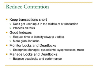 Reduce Contention Keep transactions short Don’t get user input in the middle of a transaction Process all rows Good Indexes Reduce time to identify rows to update More granular locks Monitor Locks and Deadlocks Enterprise Manager, syslockinfo, sysprocesses, trace  Manage Locks and Deadlocks Balance deadlocks and performance 