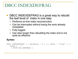 DBCC INDEXDEFRAG DBCC INDEXDEFRAG is a great way to rebuild the leaf level of  index in one step  Performs on-line index reconstruction Can be interrupted without losing the work already completed Fully logged Can take longer than rebuilding the index and is not quite as effective Syntax:  DBCC INDEXDEFRAG ( { database | 0 } ,{ table | 'view' } ,{ index }   )      [ WITH NO_INFOMSGS ]  