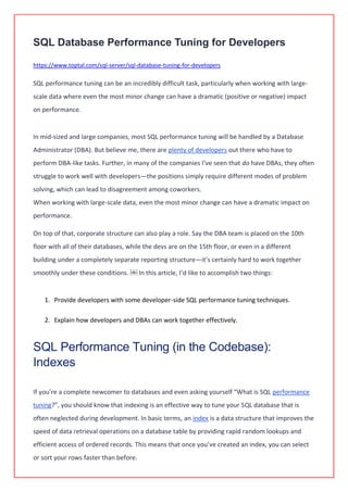 SQL Database Performance Tuning for Developers
https://www.toptal.com/sql-server/sql-database-tuning-for-developers
SQL performance tuning can be an incredibly difficult task, particularly when working with large-
scale data where even the most minor change can have a dramatic (positive or negative) impact
on performance.
In mid-sized and large companies, most SQL performance tuning will be handled by a Database
Administrator (DBA). But believe me, there are plenty of developers out there who have to
perform DBA-like tasks. Further, in many of the companies I’ve seen that do have DBAs, they often
struggle to work well with developers—the positions simply require different modes of problem
solving, which can lead to disagreement among coworkers.
When working with large-scale data, even the most minor change can have a dramatic impact on
performance.
On top of that, corporate structure can also play a role. Say the DBA team is placed on the 10th
floor with all of their databases, while the devs are on the 15th floor, or even in a different
building under a completely separate reporting structure—it’s certainly hard to work together
smoothly under these conditions. ￼ In this article, I’d like to accomplish two things:
1. Provide developers with some developer-side SQL performance tuning techniques.
2. Explain how developers and DBAs can work together effectively.
SQL Performance Tuning (in the Codebase):
Indexes
If you’re a complete newcomer to databases and even asking yourself “What is SQL performance
tuning?”, you should know that indexing is an effective way to tune your SQL database that is
often neglected during development. In basic terms, an index is a data structure that improves the
speed of data retrieval operations on a database table by providing rapid random lookups and
efficient access of ordered records. This means that once you’ve created an index, you can select
or sort your rows faster than before.
 