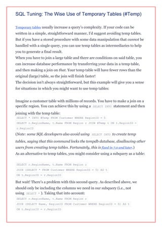 SQL Tuning: The Wise Use of Temporary Tables (#Temp)
Temporary tables usually increase a query’s complexity. If your code can be
written in a simple, straightforward manner, I’d suggest avoiding temp tables.
But if you have a stored procedure with some data manipulation that cannot be
handled with a single query, you can use temp tables as intermediaries to help
you to generate a final result.
When you have to join a large table and there are conditions on said table, you
can increase database performance by transferring your data in a temp table,
and then making a join on that. Your temp table will have fewer rows than the
original (large) table, so the join will finish faster!
The decision isn’t always straightforward, but this example will give you a sense
for situations in which you might want to use temp tables:
Imagine a customer table with millions of records. You have to make a join on a
specific region. You can achieve this by using a SELECT INTO statement and then
joining with the temp table:
SELECT * INTO #Temp FROM Customer WHERE RegionID = 5
SELECT r.RegionName, t.Name FROM Region r JOIN #Temp t ON t.RegionID =
r.RegionID
(Note: some SQL developers also avoid using SELECT INTO to create temp
tables, saying that this command locks the tempdb database, disallowing other
users from creating temp tables. Fortunately, this is fixed in 7.0 and later.)
As an alternative to temp tables, you might consider using a subquery as a table:
SELECT r.RegionName, t.Name FROM Region r
JOIN (SELECT * FROM Customer WHERE RegionID = 5) AS t
ON t.RegionID = r.RegionID
But wait! There’s a problem with this second query. As described above, we
should only be including the columns we need in our subquery (i.e., not
using SELECT * ). Taking that into account:
SELECT r.RegionName, t.Name FROM Region r
JOIN (SELECT Name, RegionID FROM Customer WHERE RegionID = 5) AS t
ON t.RegionID = r.RegionID
 
