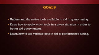 GOALS
• Understand the native tools available to aid in query tuning.
• Know how to apply which tools in a given situation in order to
better aid query tuning.
• Learn how to use various tools in aid of performance tuning.
 
