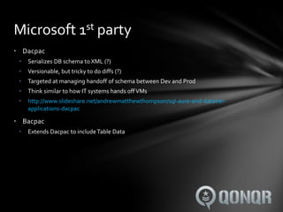 Microsoft 1st party
• Dacpac
 •   Serializes DB schema to XML (?)
 •   Versionable, but tricky to do diffs (?)
 •   Targeted at managing handoff of schema between Dev and Prod
 •   Think similar to how IT systems hands off VMs
 •   http://www.slideshare.net/andrewmatthewthompson/sql-aure-and-datatier-
     applications-dacpac

• Bacpac
 •   Extends Dacpac to include Table Data
 