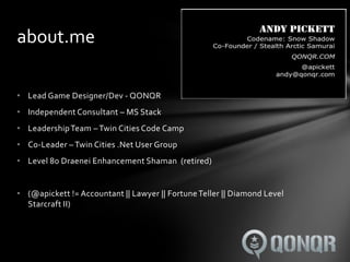 about.me

• Lead Game Designer/Dev - QONQR
• Independent Consultant – MS Stack
• Leadership Team – Twin Cities Code Camp
• Co-Leader – Twin Cities .Net User Group
• Level 80 Draenei Enhancement Shaman (retired)


• (@apickett != Accountant || Lawyer || Fortune Teller || Diamond Level
  Starcraft II)
 
