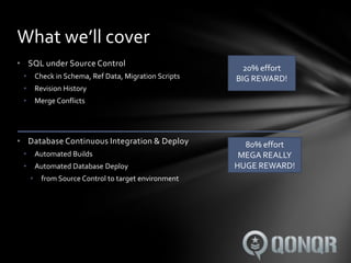 What we’ll cover
• SQL under Source Control
                                                          20% effort
 •       Check in Schema, Ref Data, Migration Scripts   BIG REWARD!
 •       Revision History
 •       Merge Conflicts




• Database Continuous Integration & Deploy                80% effort
 •       Automated Builds                                MEGA REALLY
 •       Automated Database Deploy                      HUGE REWARD!
     •     from Source Control to target environment
 