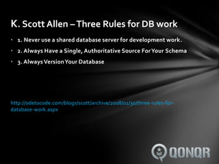 K. Scott Allen – Three Rules for DB work
• 1. Never use a shared database server for development work.
• 2. Always Have a Single, Authoritative Source For Your Schema
• 3. Always Version Your Database




http://odetocode.com/blogs/scott/archive/2008/01/30/three-rules-for-
database-work.aspx
 