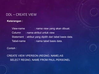 DDL – CREATE VIEW
Keterangan :
View-name : nama view yang akan dibuat.
Column : nama atribut untuk view
Statement : atribut yang dipilih dari tabel basis data.
Tabel-name : nama tabel basis data.
Contoh :
CREATE VIEW VPERSON (REGNO, NAME) AS
SELECT REGNO, NAME FROM PAUL.PERSONEL
 