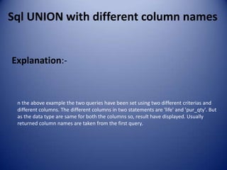 Sql UNION with different column names


Explanation:-



 n the above example the two queries have been set using two different criterias and
 different columns. The different columns in two statements are 'life' and 'pur_qty'. But
 as the data type are same for both the columns so, result have displayed. Usually
 returned column names are taken from the first query.
 