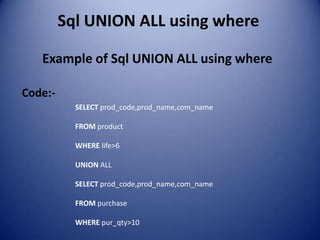 Sql UNION ALL using where

   Example of Sql UNION ALL using where

Code:-
           SELECT prod_code,prod_name,com_name

           FROM product

           WHERE life>6

           UNION ALL

           SELECT prod_code,prod_name,com_name

           FROM purchase

           WHERE pur_qty>10
 