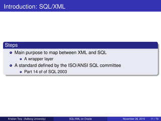 Introduction: SQL/XML
Steps
Main purpose to map between XML and SQL
A wrapper layer
A standard deﬁned by the ISO/ANSI SQL committee
Part 14 of of SQL 2003
Kristian Torp (Aalborg University) SQL/XML on Oracle November 26, 2015 11 / 73
 