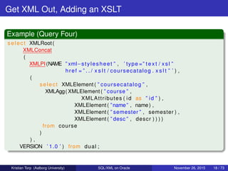 Get XML Out, Adding an XSLT
Example (Query Four)
select XMLRoot(
XMLConcat
(
XMLPI(NAME ” xml−stylesheet ” , ’ type =” t e x t / xsl ”
href = ” . . / x s l t / coursecatalog . x s l t ” ’ ) ,
(
select XMLElement ( ” coursecatalog ” ,
XMLAgg( XMLElement ( ” course ” ,
XMLAttributes ( id as ” id ” ) ,
XMLElement ( ”name” , name) ,
XMLElement ( ” semester ” , semester ) ,
XMLElement ( ” desc ” , descr ) ) ) )
from course
)
) ,
VERSION ’ 1.0 ’ ) from dual ;
Kristian Torp (Aalborg University) SQL/XML on Oracle November 26, 2015 18 / 73
 