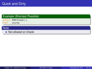 Quick and Dirty
Example (Shortest Possible)
select XMLForest ( ∗ )
from course
Note
Not allowed on Oracle
Kristian Torp (Aalborg University) SQL/XML on Oracle November 26, 2015 23 / 73
 