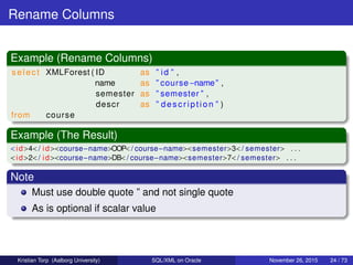 Rename Columns
Example (Rename Columns)
select XMLForest ( ID as ” id ” ,
name as ” course−name” ,
semester as ” semester ” ,
descr as ” description ” )
from course
Example (The Result)
<id>4</ id><course−name>OOP</ course−name><semester>3</ semester> . . .
<id>2</ id><course−name>DB</ course−name><semester>7</ semester> . . .
Note
Must use double quote ” and not single quote
As is optional if scalar value
Kristian Torp (Aalborg University) SQL/XML on Oracle November 26, 2015 24 / 73
 