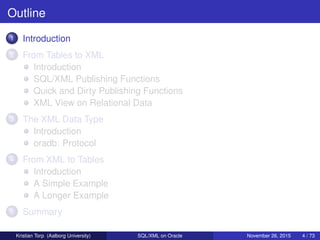 Outline
1 Introduction
2 From Tables to XML
Introduction
SQL/XML Publishing Functions
Quick and Dirty Publishing Functions
XML View on Relational Data
3 The XML Data Type
Introduction
oradb: Protocol
4 From XML to Tables
Introduction
A Simple Example
A Longer Example
5 Summary
Kristian Torp (Aalborg University) SQL/XML on Oracle November 26, 2015 4 / 73
 