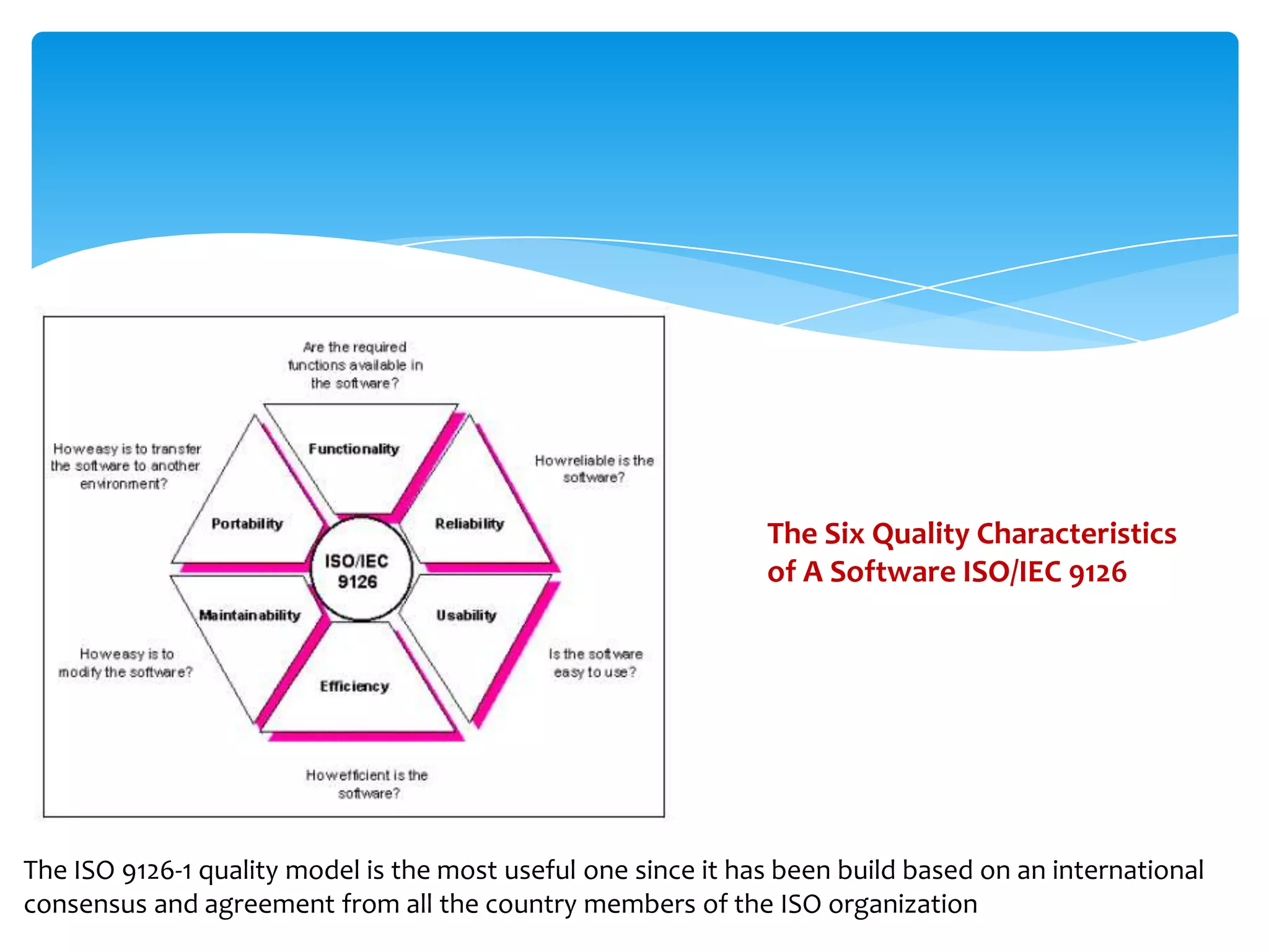 The Six Quality Characteristics
of A Software ISO/IEC 9126
The ISO 9126-1 quality model is the most useful one since it has been build based on an international
consensus and agreement from all the country members of the ISO organization
 