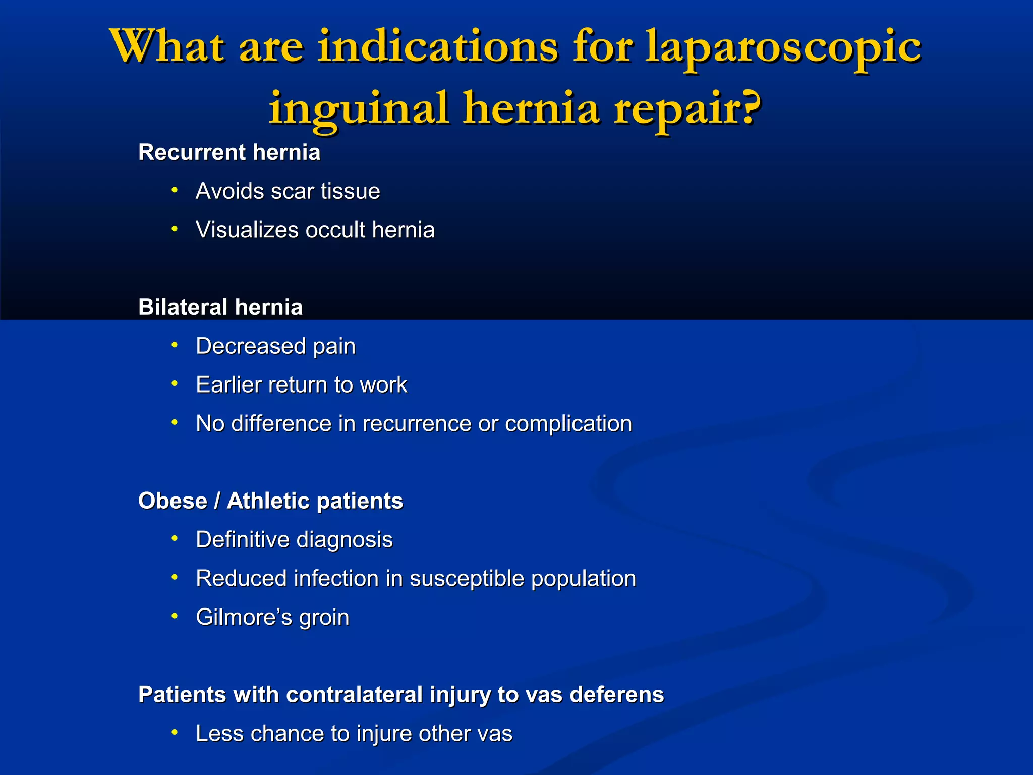 What are indications for laparoscopic
inguinal hernia repair?
Recurrent hernia
• Avoids scar tissue
• Visualizes occult hernia
Bilateral hernia
• Decreased pain
• Earlier return to work
• No difference in recurrence or complication
Obese / Athletic patients
• Definitive diagnosis
• Reduced infection in susceptible population
• Gilmore’s groin
Patients with contralateral injury to vas deferens
• Less chance to injure other vas

 