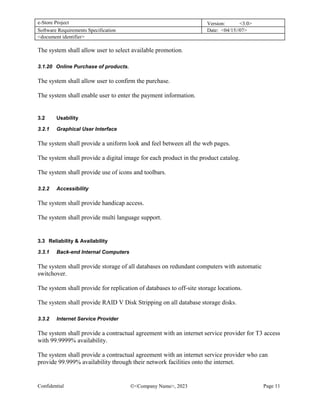 e-Store Project Version: <3.0>
Software Requirements Specification Date: <04/15//07>
<document identifier>
Confidential <Company Name>, 2023 Page 11
The system shall allow user to select available promotion.
3.1.20 Online Purchase of products.
The system shall allow user to confirm the purchase.
The system shall enable user to enter the payment information.
3.2 Usability
3.2.1 Graphical User Interface
The system shall provide a uniform look and feel between all the web pages.
The system shall provide a digital image for each product in the product catalog.
The system shall provide use of icons and toolbars.
3.2.2 Accessibility
The system shall provide handicap access.
The system shall provide multi language support.
3.3 Reliability & Availability
3.3.1 Back-end Internal Computers
The system shall provide storage of all databases on redundant computers with automatic
switchover.
The system shall provide for replication of databases to off-site storage locations.
The system shall provide RAID V Disk Stripping on all database storage disks.
3.3.2 Internet Service Provider
The system shall provide a contractual agreement with an internet service provider for T3 access
with 99.9999% availability.
The system shall provide a contractual agreement with an internet service provider who can
provide 99.999% availability through their network facilities onto the internet.
 