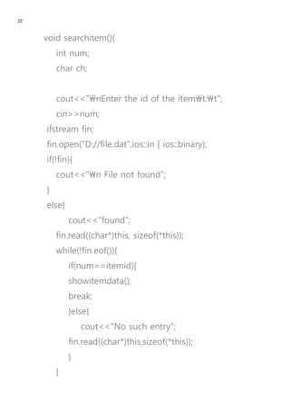 22
void searchitem(){
int num;
char ch;
cout<<"nEnter the id of the itemt:t";
cin>>num;
ifstream fin;
fin.open("D://file.dat",ios::in | ios::binary);
if(!fin){
cout<<"n File not found";
}
else{
cout<<"found";
fin.read((char*)this, sizeof(*this));
while(!fin.eof()){
if(num==itemid){
showitemdata();
break;
}else{
cout<<"No such entry";
fin.read((char*)this,sizeof(*this));
}
}
 