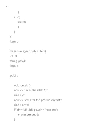 25
}
else{
exit(0);
}
}
};
item i;
class manager : public item{
int id;
string pswd;
item i;
public:
void details(){
cout<<"Enter the idt:t";
cin>>id;
cout<<"nEnter the passwordt:t";
cin>>pswd;
if(id==121 && pswd=="random"){
managermenu();
}
 