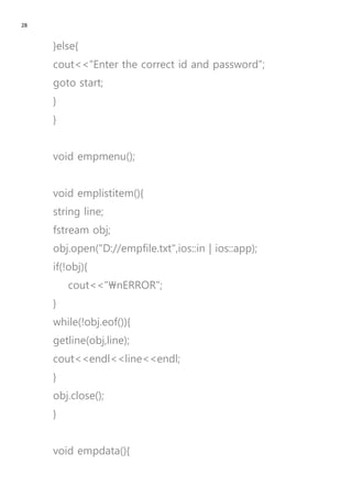28
}else{
cout<<"Enter the correct id and password";
goto start;
}
}
void empmenu();
void emplistitem(){
string line;
fstream obj;
obj.open("D://empfile.txt",ios::in | ios::app);
if(!obj){
cout<<"nERROR";
}
while(!obj.eof()){
getline(obj,line);
cout<<endl<<line<<endl;
}
obj.close();
}
void empdata(){
 