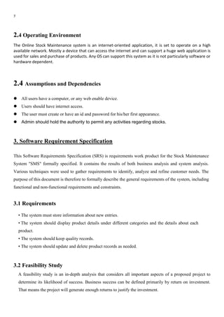 7
2.4 Operating Environment
The Online Stock Maintenance system is an internet-oriented application, it is set to operate on a high
available network. Mostly a device that can access the internet and can support a huge web application is
used for sales and purchase of products. Any OS can support this system as it is not particularly software or
hardware dependent.
2.4 Assumptions and Dependencies
 All users have a computer, or any web enable device.
 Users should have internet access.
 The user must create or have an id and password for his/her first appearance.
 Admin should hold the authority to permit any activities regarding stocks.
3. Software Requirement Specification
This Software Requirements Specification (SRS) is requirements work product for the Stock Maintenance
System "SMS" formally specified. It contains the results of both business analysis and system analysis.
Various techniques were used to gather requirements to identify, analyze and refine customer needs. The
purpose of this document is therefore to formally describe the general requirements of the system, including
functional and non-functional requirements and constraints.
3.1 Requirements
• The system must store information about new entries.
• The system should display product details under different categories and the details about each
product.
• The system should keep quality records.
• The system should update and delete product records as needed.
3.2 Feasibility Study
A feasibility study is an in-depth analysis that considers all important aspects of a proposed project to
determine its likelihood of success. Business success can be defined primarily by return on investment.
That means the project will generate enough returns to justify the investment.
 