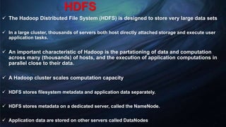 HDFS
 The Hadoop Distributed File System (HDFS) is designed to store very large data sets
 In a large cluster, thousands of servers both host directly attached storage and execute user
application tasks.
 An important characteristic of Hadoop is the partationing of data and computation
across many (thousands) of hosts, and the execution of application computations in
parallel close to their data.
 A Hadoop cluster scales computation capacity
 HDFS stores filesystem metadata and application data separately.
 HDFS stores metadata on a dedicated server, called the NameNode.
 Application data are stored on other servers called DataNodes
 