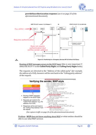 Analysis of attacks/vulnerabilities SS7/Sigtran using Wireshark (&/or tshark) & Snort
Alejandro Corletti Estrada Pag 13
provideSuscriberLocation response (see it on page 25 of the
aforementioned document).
Routing of MAP messages occurs in the SCCP layer (this is very important !!!
ANALYZE SCCP !!!! in the Called Party Digits and Calling Party Digits fields)
The requests are directed to the "Address of the called party" (for example,
the address of a VLR). Answers will be sent back to the "Calling party address"
of the request.
(See capture traffic on page 26 of the aforementioned document)
Problem: SCCP does not know anything about MAP or what entities should be
able to use what MAP services
 