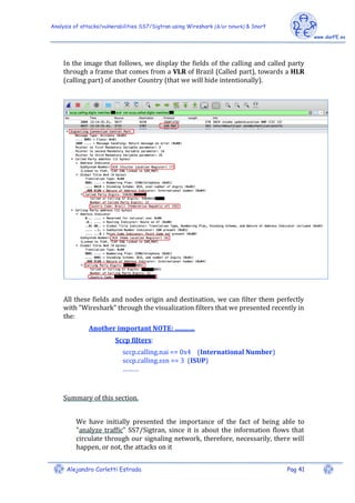 Analysis of attacks/vulnerabilities SS7/Sigtran using Wireshark (&/or tshark) & Snort
Alejandro Corletti Estrada Pag 41
In the image that follows, we display the fields of the calling and called party
through a frame that comes from a VLR of Brazil (Called part), towards a HLR
(calling part) of another Country (that we will hide intentionally).
All these fields and nodes origin and destination, we can filter them perfectly
with "Wireshark" through the visualization filters that we presented recently in
the:
Another important NOTE: ............
Sccp filters:
sccp.calling.nai == 0x4 (International Number)
sccp.calling.ssn == 3 (ISUP)
………
Summary of this section.
We have initially presented the importance of the fact of being able to
"analyze traffic" SS7/Sigtran, since it is about the information flows that
circulate through our signaling network, therefore, necessarily, there will
happen, or not, the attacks on it
 