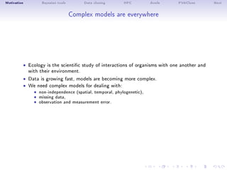 Motivation Bayesian tools Data cloning HPC dcmle PVAClone Next
Complex models are everywhere
ˆ Ecology is the scientic study of interactions of organisms with one another and
with their environment.
ˆ Data is growing fast, models are becoming more complex.
ˆ We need complex models for dealing with:
ˆ non-independence (spatial, temporal, phylogenetic),ˆ missing data,ˆ observation and measurement error.
 