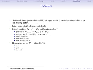 Motivation Bayesian tools Data cloning HPC dcmle PVAClone Next
PVAClone
ˆ Likelihood based population viability analysis in the presence of observation error
and missing data4.
ˆ Builds upon JAGS, dclone, and dcmle.
ˆ Growth models: Xt | σ2 ∼ Normal(m(Xt−1, η), σ2)
ˆ gompertz: m(Xt−1) = Xt−1 + a + bXt−1,
ˆ ricker: m(Xt−1) = Xt−1 + a + be
Xt−1 ,ˆ bevertonholt,ˆ thetalogistic,ˆ thetalogistic_D.
ˆ Observation error: Yt ∼ f (yt; Xt, Ψ)
ˆ none,ˆ poisson,ˆ normal,
4Nadeem and Lele 2012 OIKOS
 