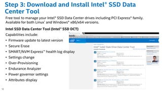 12
Step 3: Download and Install Intel® SSD Data
Center Tool
Free tool to manage your Intel® SSD Data Center drives including PCI Express® family.
Available for both Linux* and Windows® x86/x64 versions.
Intel SSD Data Center Tool (Intel® SSD DCT)
Capabilities include:
• Firmware update to latest version
• Secure Erase
• SMART/NVM Express™ health log display
• Settings change
• Over-Provisioning
• Endurance Analyzer
• Power governor settings
• Attributes display
 