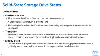 16
Solid-State Storage Drive States
Drive states
• Fresh out of box
- All space on the drive is free and has not been written to
- A Secure Erase will return a drive to FOB
- SSDs will perform best in FOB since new data being written goes into next available
free space
• Transition
- Amount of time in transition state is dependent on available free space and write
history, previous workloads (pre-conditioning), and current workload pattern
• Steady State
- Desired state to properly measure and report solid state storage performance! This is
typically worst case performance which is important for the data center.
16
 