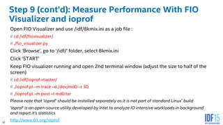 32
Step 9 (cont’d): Measure Performance With FIO
Visualizer and ioprof
Open FIO Visualizer and use /idf/8kmix.ini as a job file :
# cd /idf/fiovisualizer/
# ./fio_visualizer.py
Click ‘Browse’, go to ‘/idf/’ folder, select 8kmix.ini
Click ‘START’
Keep FIO visualizer running and open 2nd terminal window (adjust the size to half of the
screen)
# cd /idf/ioprof-master/
# ./ioprof.pl –m trace –d /dev/md0 –r 30
# ./ioprof.pl –m post –t md0.tar
Please note that ‘ioprof’ should be installed separately as it is not part of standard Linux* build
‘ioprof’ is an open-source utility developed by Intel to analyze IO intensive workloads in background
and report it’s statistics
http://www.01.org/ioprof
 