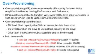 42
Over-Provisioning
• Over-provisioning (OP) allows user to trade off capacity for lower Write
Amplification thus increasing Performance and Endurance.
• OP is mostly applicable to Random Write with 100% drive span workloads. In
such cases OP can lead to up to 400% endurance increase.
• Over-provisioning could be set at
- SW level (limit capacity that SW can access, i.e. data base size)
- OS level (partition the drive to use not full capacity of the drive)
- Drive level (set Maximum LBA accessible and visible by user)
• isdct commands:
# isdct set –intelssd MaximumLBA=100000 (Max LBA = 100000)
# isdct set –intelssd MaximumLBA=100GB (Drive resized to 100GB)
# isdct set –intelssd MaximumLBA=80% (Drive resized to 80% of it’s capacity)
# isdct set –intelssd MaximumLBA=native (return to full capacity)
 