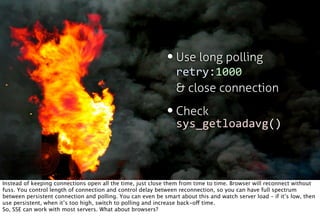 • Use long polling
                                                                retry:1000
                                                                & close connection

                                                             • Check
                                                               sys_getloadavg()



Instead of keeping connections open all the time, just close them from time to time. Browser will reconnect without
fuss. You control length of connection and control delay between reconnection, so you can have full spectrum
between persistent connection and polling. You can even be smart about this and watch server load – if it’s low, then
use persistent, when it’s too high, switch to polling and increase back-off time.
So, SSE can work with most servers. What about browsers?
 