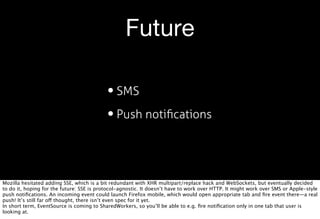 Future

                                           • SMS
                                           • Push notiﬁcations


Mozilla hesitated adding SSE, which is a bit redundant with XHR multipart/replace hack and WebSockets, but eventually decided
to do it, hoping for the future: SSE is protocol-agnostic. It doesn’t have to work over HTTP. It might work over SMS or Apple-style
push notiﬁcations. An incoming event could launch Firefox mobile, which would open appropriate tab and ﬁre event there—a real
push! It’s still far off thought, there isn’t even spec for it yet.
In short term, EventSource is coming to SharedWorkers, so you’ll be able to e.g. ﬁre notiﬁcation only in one tab that user is
looking at.
 