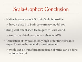 Scala-Gopher: Conclusion
❖ Native integration of CSP into Scala is possible
❖ have a place in a Scala concurrency model zoo
❖ Bring well-established techniques to Scala world
❖ (recursive dataﬂow schemas; channel API)
❖ Translation of invocation-only high-order functions into
async form can be generally recommended.
❖ (with TASTY transformation inside libraries can be done
automatically)
 