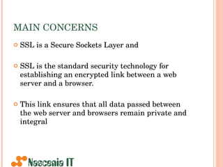 MAIN CONCERNS SSL is a Secure Sockets Layer and SSL is the standard security technology for establishing an encrypted link between a web server and a browser.  This link ensures that all data passed between the web server and browsers remain private and integral  