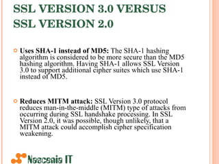 SSL VERSION 3.0 VERSUS SSL VERSION 2.0   Uses SHA-1 instead of MD5:  The SHA-1 hashing algorithm is considered to be more secure than the MD5 hashing algorithm. Having SHA-1 allows SSL Version 3.0 to support additional cipher suites which use SHA-1 instead of MD5. Reduces MITM attack:  SSL Version 3.0 protocol reduces man-in-the-middle (MITM) type of attacks from occurring during SSL handshake processing. In SSL Version 2.0, it was possible, though unlikely, that a MITM attack could accomplish cipher specification weakening.  