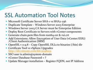 SSL Automation Tool Notes
 Microsoft Certificate Server SHA-1 vs SHA2-256
 Duplicate Template – Windows Server 2003 Enterprise
 Windows Server 2003 CA Server must be Enterprise Edition
 Deploy Root Certificate to Servers with vCenter components
 Generate chain.pem files from root64.cer & rui.crt
 Add Extensions: Allow Encryption of User Data (vCenter/ESXi)
/Client Authentication (SRM)
 OpenSSL v 0.9.8 – Copy OpenSSL DLLs to binaries (/bin) dir
 Certificate Tool vs vSphere Upgrades
http://kb.vmware.com/kb/2048202
 SSO user is admin@system-domain
 vCenter Database Password = ?
 Update Manager installation – Register FQDN, not IP Address
 