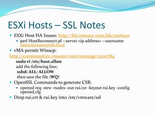 ESXi Hosts – SSL Notes
 ESXi Host HA Issues: http://kb.vmware.com/kb/2006210
 perl HostReconnect.pl --server <ip address> --username
administrator@lab.local
 vMA permit Winscp:
http://communities.vmware.com/message/2020784
sudo vi /etc/host.allow
add the following line;
sshd: ALL: ALLOW
then save the file :WQ!
 OpenSSL Commands to generate CSR:
 openssl req -new -nodes -out rui.csr -keyout rui.key -config
openssl.cfg
 Drop rui.crt & rui.key into /etc/vmware/ssl
 