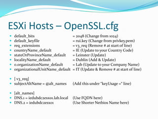 ESXi Hosts – OpenSSL.cfg
 default_bits = 2048 (Change from 1024)
 default_keyfile = rui.key (Change from privkey.pem)
 req_extensions = v3_req (Remove # at start of line)
 countryName_default = IE (Update to your Country Code)
 stateOrProvinceName_default = Leinster (Update)
 localityName_default = Dublin (Add & Update)
 0.organizationName_default = Lab (Update to your Company Name)
 organizationalUnitName_default = IT (Update & Remove # at start of line)
 [ v3_req]
 subjectAltName = @alt_names (Add this under “keyUsage =“ line)
 [alt_names]
 DNS.1 = iedubdc2esx01.lab.local (Use FQDN here)
 DNS.2 = iedubdc2esx01 (Use Shorter Netbios Name here)
 