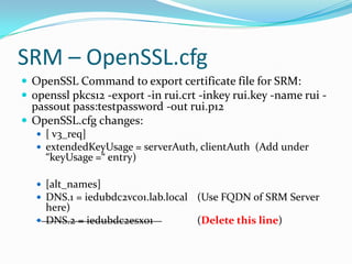 SRM – OpenSSL.cfg
 OpenSSL Command to export certificate file for SRM:
 openssl pkcs12 -export -in rui.crt -inkey rui.key -name rui -
passout pass:testpassword -out rui.p12
 OpenSSL.cfg changes:
 [ v3_req]
 extendedKeyUsage = serverAuth, clientAuth (Add under
“keyUsage =“ entry)
 [alt_names]
 DNS.1 = iedubdc2vc01.lab.local (Use FQDN of SRM Server
here)
 DNS.2 = iedubdc2esx01 (Delete this line)
 
